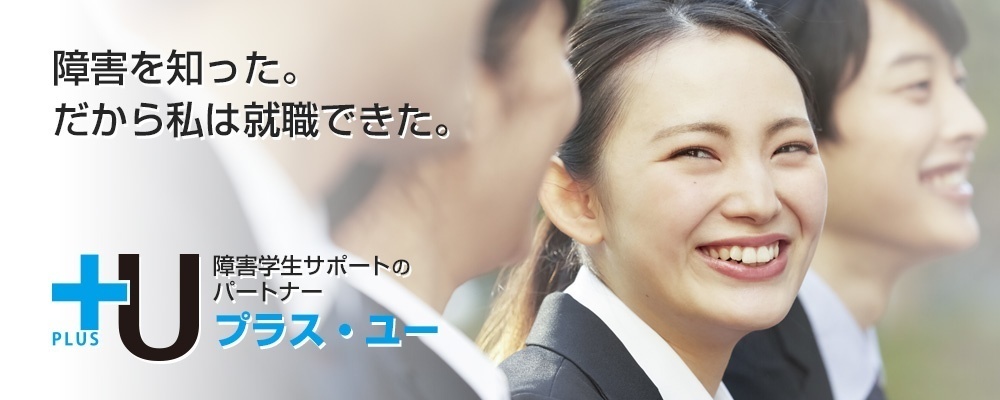 障害のある大学生の方へ|障害学生の修学・就職支援+Uプラス・ユー 障害を知った。だから私は就職できた。 障害学生サポートのパートナー+U(プラス・ユー)